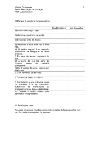 Língua Portuguesa
Tema: Denotação X Conotação
Prof. Luciano Arêas
II) Marque X na coluna correspondente.
Uso Denotativo Uso Conotativo
a) A discussão pegou fogo.
b) Genitora é sinônimo para mãe.
c) Seu corpo ardia de desejo.
d) Rapadura é doce, mas não é mole
não.
e) O aedes aegypti é o mosquito
transmissor da dengue e da febre
amarela.
f) Em casa de ferreiro, espeto é de
pau.
g) A gema do ovo faz parte de
diversos doces da culinária
portuguesa.
h) Ele é carioca da gema, nascido em
Madureira.
i) É um tremendo pé-de-valsa.
j) Torceu o pé direito no futebol.
l) Computador é uma máquina capaz
de variados tipos de tratamento
automático de informações ou
processamento de dados. (Wikipédia)
m) Quebrei a minha cabeça para
solucionar esse problema.
III) Tarefa para casa:
Pesquise em jornais, revistas ou internet exemplos de textos escritos com
uso denotativo e conotativo de palavras:
5
 