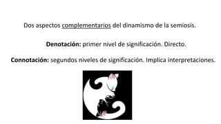 Dos aspectos complementarios del dinamismo de la semiosis. 
Denotación: primer nivel de significación. Directo. 
Connotación: segundos niveles de significación. Implica interpretaciones. 
 