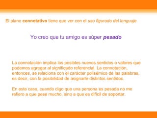El plano connotativo tiene que ver con el uso figurado del lenguaje.
Yo creo que tu amigo es súper pesado
La connotación implica los posibles nuevos sentidos o valores que
podemos agregar al significado referencial. La connotación,
entonces, se relaciona con el carácter polisémico de las palabras,
es decir, con la posibilidad de asignarle distintos sentidos.
En este caso, cuando digo que una persona es pesada no me
refiero a que pese mucho, sino a que es difícil de soportar.
 