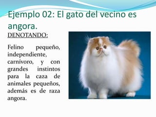 Ejemplo 02: El gato del vecino es
angora.
DENOTANDO:
Felino    pequeño,
independiente,
carnívoro, y con
grandes    instintos
para la caza de
animales pequeños,
además es de raza
angora.
 