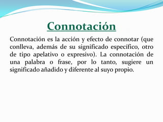 Connotación
Connotación es la acción y efecto de connotar (que
conlleva, además de su significado específico, otro
de tipo apelativo o expresivo). La connotación de
una palabra o frase, por lo tanto, sugiere un
significado añadido y diferente al suyo propio.
 