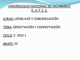 UNIVERSIDAD NACIONAL DE CAJAMARCA
               E. A. P. I. S.

CURSO: LENGUAJE Y COMUNICACIÓN

TEMA: DENOTACIÓN Y CONNOTACIÓN

CICLO: I 2012-1

GRUPO: 10
 