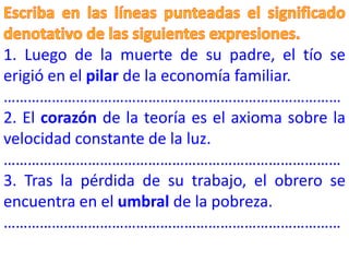 1. Luego de la muerte de su padre, el tío se
erigió en el pilar de la economía familiar.
…………………………………………………………………………
2. El corazón de la teoría es el axioma sobre la
velocidad constante de la luz.
…………………………………………………………………………
3. Tras la pérdida de su trabajo, el obrero se
encuentra en el umbral de la pobreza.
…………………………………………………………………………
 