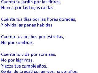 Cuenta tu jardín por las flores,
Nunca por las hojas caídas.

Cuenta tus días por las horas doradas,
Y olvida las penas habidas.

Cuenta tus noches por estrellas,
No por sombras.

Cuenta tu vida por sonrisas,
No por lágrimas,
Y goza tus cumpleaños,
Contando tu edad por amigos, no por años.
 