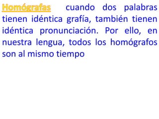cuando dos palabras
tienen idéntica grafía, también tienen
idéntica pronunciación. Por ello, en
nuestra lengua, todos los homógrafos
son al mismo tiempo
 
