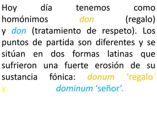Hoy       día     tenemos        como
homónimos          don         (regalo)
y don (tratamiento de respeto). Los
puntos de partida son diferentes y se
sitúan en dos formas latinas que
sufrieron una fuerte erosión de su
sustancia fónica: donum ‘regalo’
y             dominum ‘señor’.
 