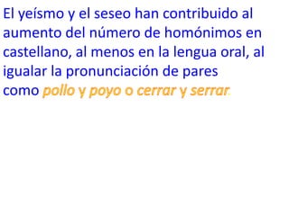 El yeísmo y el seseo han contribuido al
aumento del número de homónimos en
castellano, al menos en la lengua oral, al
igualar la pronunciación de pares
como                               .
 