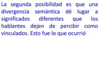 La segunda posibilidad es que una
divergencia semántica dé lugar a
significados diferentes que los
hablantes dejen de percibir como
vinculados. Esto fue lo que ocurrió
 