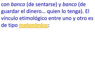 con banco (de sentarse) y banco (de
guardar el dinero… quien lo tenga). El
vínculo etimológico entre uno y otro es
de tipo             :
 