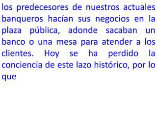 los predecesores de nuestros actuales
banqueros hacían sus negocios en la
plaza pública, adonde sacaban un
banco o una mesa para atender a los
clientes. Hoy se ha perdido la
conciencia de este lazo histórico, por lo
que
 