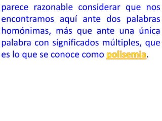 parece razonable considerar que nos
encontramos aquí ante dos palabras
homónimas, más que ante una única
palabra con significados múltiples, que
es lo que se conoce como            .
 