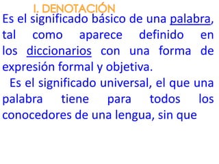 Es el significado básico de una palabra,
tal como aparece definido en
los diccionarios con una forma de
expresión formal y objetiva.
  Es el significado universal, el que una
palabra tiene para todos los
conocedores de una lengua, sin que
 