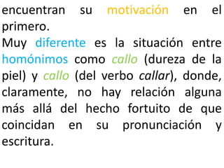 encuentran su motivación en el
primero.
Muy diferente es la situación entre
homónimos como callo (dureza de la
piel) y callo (del verbo callar), donde,
claramente, no hay relación alguna
más allá del hecho fortuito de que
coincidan en su pronunciación y
escritura.
 