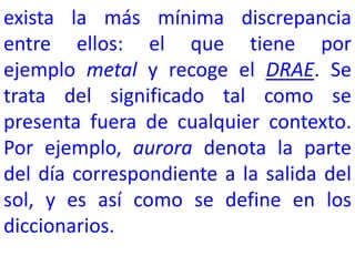 exista la más mínima discrepancia
entre ellos: el que tiene por
ejemplo metal y recoge el DRAE. Se
trata del significado tal como se
presenta fuera de cualquier contexto.
Por ejemplo, aurora denota la parte
del día correspondiente a la salida del
sol, y es así como se define en los
diccionarios.
 