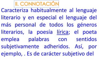 Caracteriza habitualmente al lenguaje
literario y en especial el lenguaje del
más personal de todos los géneros
literarios, la poesía lírica; el poeta
emplea palabras con sentidos
subjetivamente adheridos. Así, por
ejemplo, . Es de carácter subjetivo del
 