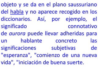 objeto y se da en el plano saussuriano
del habla y no aparece recogido en los
diccionarios. Así, por ejemplo, el
significado                  connotativo
de aurora puede llevar adheridas para
un       hablante       concreto     las
significaciones       subjetivas      de
"esperanza", "comienzo de una nueva
vida", "iniciación de buena suerte.
 