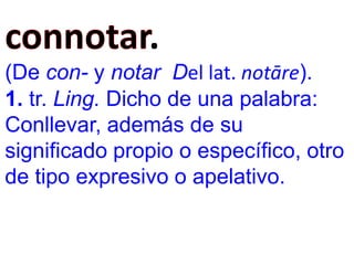 .
(De con- y notar Del lat. notāre).
1. tr. Ling. Dicho de una palabra:
Conllevar, además de su
significado propio o específico, otro
de tipo expresivo o apelativo.
 