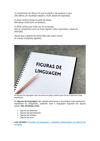 O investimento de Marcos foi mal sucedido e ele quebrou a cara.
(Ele obteve um resultado negativo, muito abaixo do esperado).
A Joana sempre arrasa na pista de dança.
(Ela dança muito bem, se destaca).
O Pedro achava que tinha um rei na barriga.
(Ele se comportava como se fosse alguém muito importante e digno de
distinção).
Parece que a bateria da minha filha não acaba nunca!
(A criança é bastante agitada).
As figuras de linguagem são recursos de estilo usados para tornar o discurso mais
expressivo.
As figuras de linguagem são usadas para tornar o enunciado mais expressivo,
explicativo ou exagerado, podendo usar a linguagem figurada em alguns
casos. São divididas entre:
 figuras de palavras
 figuras de pensamento
 figuras de sintaxe
 figuras de som
Leia também: Funções da linguagem – aspectos relacionados ao objetivo de
um texto
 