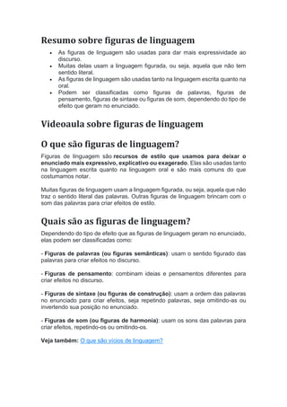 Resumo sobre figuras de linguagem
 As figuras de linguagem são usadas para dar mais expressividade ao
discurso.
 Muitas delas usam a linguagem figurada, ou seja, aquela que não tem
sentido literal.
 As figuras de linguagem são usadas tanto na linguagem escrita quanto na
oral.
 Podem ser classificadas como figuras de palavras, figuras de
pensamento, figuras de sintaxe ou figuras de som, dependendo do tipo de
efeito que geram no enunciado.
Videoaula sobre figuras de linguagem
O que são figuras de linguagem?
Figuras de linguagem são recursos de estilo que usamos para deixar o
enunciado mais expressivo, explicativo ou exagerado. Elas são usadas tanto
na linguagem escrita quanto na linguagem oral e são mais comuns do que
costumamos notar.
Muitas figuras de linguagem usam a linguagem figurada, ou seja, aquela que não
traz o sentido literal das palavras. Outras figuras de linguagem brincam com o
som das palavras para criar efeitos de estilo.
Quais são as figuras de linguagem?
Dependendo do tipo de efeito que as figuras de linguagem geram no enunciado,
elas podem ser classificadas como:
- Figuras de palavras (ou figuras semânticas): usam o sentido figurado das
palavras para criar efeitos no discurso.
- Figuras de pensamento: combinam ideias e pensamentos diferentes para
criar efeitos no discurso.
- Figuras de sintaxe (ou figuras de construção): usam a ordem das palavras
no enunciado para criar efeitos, seja repetindo palavras, seja omitindo-as ou
invertendo sua posição no enunciado.
- Figuras de som (ou figuras de harmonia): usam os sons das palavras para
criar efeitos, repetindo-os ou omitindo-os.
Veja também: O que são vícios de linguagem?
 
