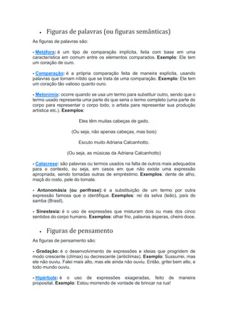  Figuras de palavras (ou figuras semânticas)
As figuras de palavras são:
- Metáfora: é um tipo de comparação implícita, feita com base em uma
característica em comum entre os elementos comparados. Exemplo: Ele tem
um coração de ouro.
- Comparação: é a própria comparação feita de maneira explícita, usando
palavras que tornam nítido que se trata de uma comparação. Exemplo: Ele tem
um coração tão valioso quanto ouro.
- Metonímia: ocorre quando se usa um termo para substituir outro, sendo que o
termo usado representa uma parte do que seria o termo completo (uma parte do
corpo para representar o corpo todo, o artista para representar sua produção
artística etc.). Exemplos:
Eles têm muitas cabeças de gado.
(Ou seja, não apenas cabeças, mas bois)
Escuto muito Adriana Calcanhotto.
(Ou seja, as músicas da Adriana Calcanhotto)
- Catacrese: são palavras ou termos usados na falta de outros mais adequados
para o contexto, ou seja, em casos em que não existe uma expressão
apropriada, sendo tomadas outras de empréstimo. Exemplos: dente de alho,
maçã do rosto, pele do tomate.
- Antonomásia (ou perífrase): é a substituição de um termo por outra
expressão famosa que o identifique. Exemplos: rei da selva (leão), país do
samba (Brasil).
- Sinestesia: é o uso de expressões que misturam dois ou mais dos cinco
sentidos do corpo humano. Exemplos: olhar frio, palavras ásperas, cheiro doce.
 Figuras de pensamento
As figuras de pensamento são:
- Gradação: é o desenvolvimento de expressões e ideias que progridem de
modo crescente (clímax) ou decrescente (anticlímax). Exemplo: Sussurrei, mas
ele não ouviu. Falei mais alto, mas ele ainda não ouviu. Então, gritei bem alto, e
todo mundo ouviu.
- Hipérbole: é o uso de expressões exageradas, feito de maneira
proposital. Exemplo: Estou morrendo de vontade de brincar na rua!
 