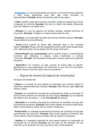 - Eufemismo: é o uso de expressões que tornam o enunciado menos agressivo
e mais suave, geralmente para falar algo muito chocante ou
desconfortável. Exemplo: Nosso cachorrinho está no céu agora.
- Litote: também usada para suavizar uma ideia, a litote se caracteriza por fazer
a negação do contrário. Exemplo: Ele não é o melhor dos atletas. (Querendo
dizer que alguém é um atleta ruim.)
- Antítese: é o uso de palavras de sentidos opostos, estando próximas no
enunciado. Exemplo: A alegria e a tristeza fazem parte da vida.
- Paradoxo: é a combinação de ideias que tenham sentidos opostos. Exemplo:
Aquele silêncio era ensurdecedor.
- Ironia: ocorre quando se afirma algo querendo dizer o seu completo
oposto. Exemplo: Nossa, acho tão engraçado quando vocês fazem piadas sobre
mim. (Querendo dizer que as piadas não têm graça nenhuma.)
- Personificação (ou prosopopeia): ocorre quando traços e características
humanas são atribuídos a objetos, seres inanimados e animais
irracionais. Exemplo: Os brinquedos começaram a discutir quem era o preferido
da garota.
- Apóstrofe: é um vocativo, ou seja, quando se chama algo ou alguém,
geralmente em uma exclamação que interrompe ou que inicia um enunciado.
Exemplo: Nossa! Você não sabe o que me aconteceu!
 Figuras de sintaxe (ou figuras de construção)
As figuras de sintaxe são:
- Elipse: é a omissão de uma palavra ou expressão que, embora omitida, é
facilmente subentendida pelo contexto. Exemplo: Não fizemos nada! (Nós não
fizemos nada!)
- Zeugma: é a omissão de uma palavra ou expressão já usada no enunciado. O
termo omitido costuma ser marcado por uma vírgula. Exemplo: Eu vivo falando
de futebol e ele, de música. (…e ele vive falando de música.)
- Assíndeto: é a omissão proposital de conectivos em contextos em que eles
normalmente ocorreriam. Exemplo: Ela é muito viajada! Já conheceu São Paulo,
Bahia, Santa Catarina, Goiás, Rio de Janeiro, Amazonas...
- Polissíndeto: é a repetição proposital de conectivos em contextos em que eles
normalmente não ocorreriam. Exemplo: Ela é muito viajada! Já conheceu São
Paulo e Bahia e Santa Catarina e Goiás e Rio de Janeiro e Amazonas...
- Anáfora: é a repetição proposital de uma mesma palavra ou expressão na
construção de um período. Exemplo: Se vier hoje, eu lhe esperarei. Se vier
amanhã, eu lhe esperarei. Se vier no próximo mês, eu lhe esperarei.
 