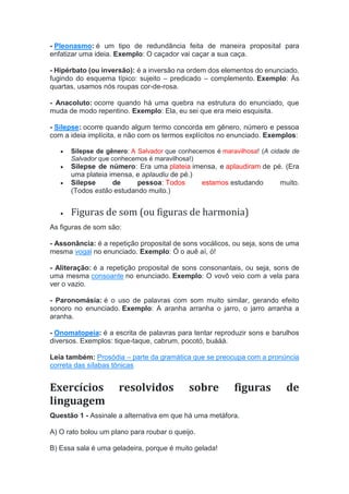 - Pleonasmo: é um tipo de redundância feita de maneira proposital para
enfatizar uma ideia. Exemplo: O caçador vai caçar a sua caça.
- Hipérbato (ou inversão): é a inversão na ordem dos elementos do enunciado,
fugindo do esquema típico: sujeito – predicado – complemento. Exemplo: Às
quartas, usamos nós roupas cor-de-rosa.
- Anacoluto: ocorre quando há uma quebra na estrutura do enunciado, que
muda de modo repentino. Exemplo: Ela, eu sei que era meio esquisita.
- Silepse: ocorre quando algum termo concorda em gênero, número e pessoa
com a ideia implícita, e não com os termos explícitos no enunciado. Exemplos:
 Silepse de gênero: A Salvador que conhecemos é maravilhosa! (A cidade de
Salvador que conhecemos é maravilhosa!)
 Silepse de número: Era uma plateia imensa, e aplaudiram de pé. (Era
uma plateia imensa, e aplaudiu de pé.)
 Silepse de pessoa: Todos estamos estudando muito.
(Todos estão estudando muito.)
 Figuras de som (ou figuras de harmonia)
As figuras de som são:
- Assonância: é a repetição proposital de sons vocálicos, ou seja, sons de uma
mesma vogal no enunciado. Exemplo: Ó o auê aí, ó!
- Aliteração: é a repetição proposital de sons consonantais, ou seja, sons de
uma mesma consoante no enunciado. Exemplo: O vovô veio com a vela para
ver o vazio.
- Paronomásia: é o uso de palavras com som muito similar, gerando efeito
sonoro no enunciado. Exemplo: A aranha arranha o jarro, o jarro arranha a
aranha.
- Onomatopeia: é a escrita de palavras para tentar reproduzir sons e barulhos
diversos. Exemplos: tique-taque, cabrum, pocotó, buááá.
Leia também: Prosódia – parte da gramática que se preocupa com a pronúncia
correta das sílabas tônicas
Exercícios resolvidos sobre figuras de
linguagem
Questão 1 - Assinale a alternativa em que há uma metáfora.
A) O rato bolou um plano para roubar o queijo.
B) Essa sala é uma geladeira, porque é muito gelada!
 