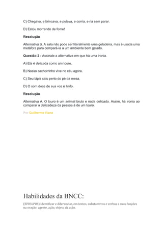 C) Chegava, e brincava, e pulava, e corria, e ria sem parar.
D) Estou morrendo de fome!
Resolução
Alternativa B. A sala não pode ser literalmente uma geladeira, mas é usada uma
metáfora para compará-la a um ambiente bem gelado.
Questão 2 - Assinale a alternativa em que há uma ironia.
A) Ela é delicada como um touro.
B) Nosso cachorrinho vive no céu agora.
C) Seu lápis caiu perto do pé da mesa.
D) O som doce de sua voz é lindo.
Resolução
Alternativa A. O touro é um animal bruto e nada delicado. Assim, há ironia ao
comparar a delicadeza da pessoa à de um touro.
Por Guilherme Viana
Habilidades da BNCC:
(EF03LP08) Identificar e diferenciar, em textos, substantivos e verbos e suas funções
na oração: agente, ação, objeto da ação.
 