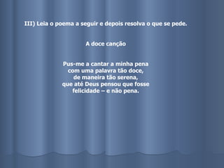 III) Leia o poema a seguir e depois resolva o que se pede. A doce canção Pus-me a cantar a minha pena com uma palavra tão doce, de maneira tão serena, que até Deus pensou que fosse felicidade – e não pena. 