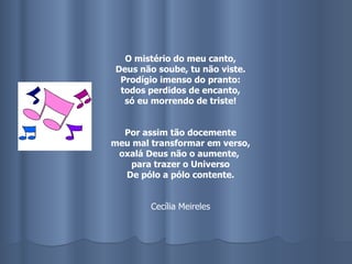 O mistério do meu canto, Deus não soube, tu não viste. Prodígio imenso do pranto: todos perdidos de encanto, só eu morrendo de triste! Por assim tão docemente meu mal transformar em verso, oxalá Deus não o aumente,  para trazer o Universo De pólo a pólo contente. Cecília Meireles 