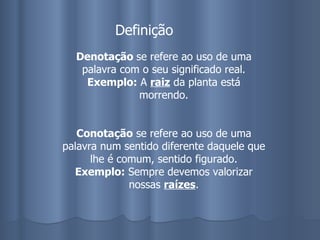 Denotação  se refere ao uso de uma palavra com o seu significado real. Exemplo:  A  raiz  da planta está morrendo. Conotação  se refere ao uso de uma palavra num sentido diferente daquele que lhe é comum, sentido figurado. Exemplo:  Sempre devemos valorizar nossas  raízes . Definição 
