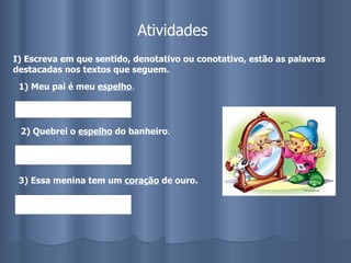 Atividades I) Escreva em que sentido, denotativo ou conotativo, estão as palavras destacadas nos textos que seguem. 1) Meu pai é meu  espelho . 2) Quebrei o  espelho  do banheiro .  3) Essa menina tem um  coração  de ouro.   