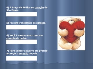 4) A Praça da Sé fica no  coração  de São Paulo. 5) Fez um transplante de  coração . 6) Você é mesmo mau: tem um  coração  de pedra. 7) Para vencer a guerra era preciso alcançar o  coração  do país. 