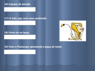 16)  Caíram  da escada. 17) O leão  caiu  num sono profundo. 18) Feriu-se na  boca . 19) Vem o Flamengo apontando a  boca  do túnel. 
