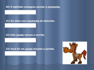 20) O alpinista conseguiu escalar a  montanha . 21) Ela disse uma  montanha  de absurdos. 22) Este  cavalo  venceu a corrida. 23) Você foi um  cavalo  durante a partida.   