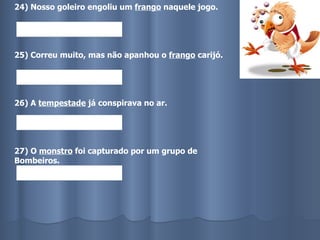 24) Nosso goleiro engoliu um  frango  naquele jogo. 25) Correu muito, mas não apanhou o  frango  carijó. 26) A  tempestade  já conspirava no ar. 27) O  monstro  foi capturado por um grupo de Bombeiros. 