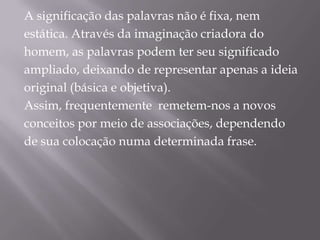A significação das palavras não é fixa, nemestática. Através da imaginação criadora dohomem, as palavras podem ter seu significadoampliado, deixando de representar apenas a ideiaoriginal (básica e objetiva). Assim, frequentemente  remetem-nos a novosconceitos por meio de associações, dependendode sua colocação numa determinada frase. 