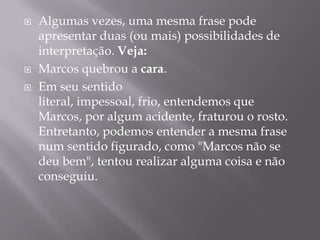 Algumas vezes, uma mesma frase pode apresentar duas (ou mais) possibilidades de interpretação. Veja:Marcos quebrou a cara. Em seu sentido literal, impessoal, frio, entendemos que Marcos, por algum acidente, fraturou o rosto. Entretanto, podemos entender a mesma frase num sentido figurado, como "Marcos não se deu bem", tentou realizar alguma coisa e não conseguiu.