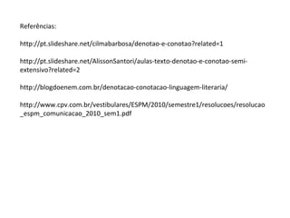 Referências:
http://pt.slideshare.net/cilmabarbosa/denotao-e-conotao?related=1
http://pt.slideshare.net/AlissonSantori/aulas-texto-denotao-e-conotao-semi-
extensivo?related=2
http://blogdoenem.com.br/denotacao-conotacao-linguagem-literaria/
http://www.cpv.com.br/vestibulares/ESPM/2010/semestre1/resolucoes/resolucao
_espm_comunicacao_2010_sem1.pdf
 