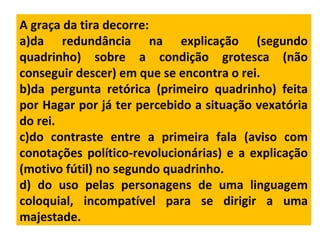 A graça da tira decorre:
a)da redundância na explicação (segundo
quadrinho) sobre a condição grotesca (não
conseguir descer) em que se encontra o rei.
b)da pergunta retórica (primeiro quadrinho) feita
por Hagar por já ter percebido a situação vexatória
do rei.
c)do contraste entre a primeira fala (aviso com
conotações político-revolucionárias) e a explicação
(motivo fútil) no segundo quadrinho.
d) do uso pelas personagens de uma linguagem
coloquial, incompatível para se dirigir a uma
majestade.
 