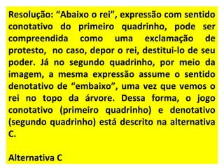 Resolução: “Abaixo o rei”, expressão com sentido
conotativo do primeiro quadrinho, pode ser
compreendida como uma exclamação de
protesto, no caso, depor o rei, destitui-lo de seu
poder. Já no segundo quadrinho, por meio da
imagem, a mesma expressão assume o sentido
denotativo de “embaixo”, uma vez que vemos o
rei no topo da árvore. Dessa forma, o jogo
conotativo (primeiro quadrinho) e denotativo
(segundo quadrinho) está descrito na alternativa
C.
Alternativa C
 