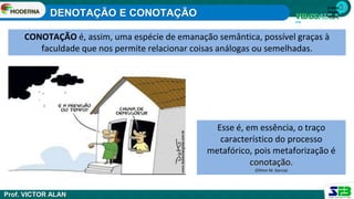 1ª série
Ensino
Médio
CONOTAÇÃO é, assim, uma espécie de emanação semântica, possível graças à
faculdade que nos permite relacionar coisas análogas ou semelhadas.
Esse é, em essência, o traço
característico do processo
metafórico, pois metaforização é
conotação.
(Othon M. Garcia)
DENOTAÇÃO E CONOTAÇÃO
Prof. VICTOR ALAN
 
