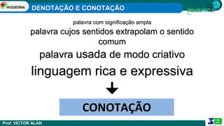 1ª série
Ensino
Médio
palavra com significação ampla
palavra cujos sentidos extrapolam o sentido
comum
palavra usada de modo criativo
linguagem rica e expressiva
CONOTAÇÃO
DENOTAÇÃO E CONOTAÇÃO
Prof. VICTOR ALAN
 