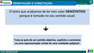 1ª série
Ensino
Médio
O texto que acabamos de ler tem valor DENOTATIVO
porque é tomado no seu sentido usual.
Trata-se pois de um sentido objetivo, explícito e constante
ou uma representação verbal de uma realidade palpável.
DENOTAÇÃO E CONOTAÇÃO
Prof. VICTOR ALAN
 