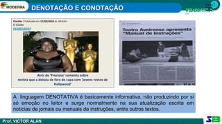 1ª série
Ensino
Médio
A linguagem DENOTATIVA é basicamente informativa, não produzindo por si
só emoção no leitor e surge normalmente na sua atualização escrita em
notícias de jornais ou manuais de instruções, entre outros textos.
Plantão | Publicada em 17/02/2010 às 16h33m
O Globo
SEGREGADA?
Atriz de 'Preciosa' comenta sobre
revista que a deixou de fora de capa com 'jovens rostos de
Hollywood’
DENOTAÇÃO E CONOTAÇÃO
Prof. VICTOR ALAN
 