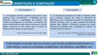 1ª série
Ensino
Médio
A denotação se presta mais aos textos cuja função predominantemente é a
informativa, como os conteúdos acadêmicos, jornalísticos, científicos, etc.
“(...) A linguagem do texto acadêmico deve primar pelos
seguintes itens: conhecimento e fidelidade ao tema
abraçado; clareza e objetividade das palavras, das
orações, dos parágrafos em individual e em coletivo; das
partes constitutivas do todo textual, da primeira à última
página, numerada ou não; esmero para se manter na
esfera temática; lógica na argumentação.”
http://recantodasletras.uol.com.br/artigos/744699
“(...) O mercado de produção de mudas é crescente, tanto
que o Governo Federal, por meio do Ministério da
Agricultura, criou o Programa de Apoio à Implantação de
Viveiros Florestais, que vai apoiar projetos de fomento
florestal para atender a demanda crescente de mudas
florestais de qualidade para a produção de madeira no
mercado interno e externo.”
http://www.artigonal.com/biologia-artigos/mudas-nativas-para-
reflorestamento-1429592.html
Texto acadêmico Texto científico
DENOTAÇÃO E CONOTAÇÃO
Prof. VICTOR ALAN
 
