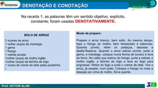 1ª série
Ensino
Médio
BOLO DE ARROZ
3 xícaras de arroz
1 colher (sopa) de manteiga
1 gema
1 frango
1 cebola picada
1colher (sopa) de molho inglês
1colher (sopa) de farinha de trigo
1 xícara de creme de leite salsa picadinha

Modo de preparo:
Prepare o arroz branco, bem solto. Ao mesmo tempo,
faça o frango ao molho, bem temperado e saboroso.
Quando pronto, retire os pedaços, desosse e
desfie.Reserve. Quando o arroz estiver pronto, junte a
gema, a manteiga, coloque numa forma de buraco e leve
ao forno. No caldo que sobrou do frango, junte a cebola, o
molho inglês, a farinha de trigo e leve ao fogo para
engrossar. Retire do fogo e junte o creme de leite. Vire o
arroz, já assado, num prato. Coloque o frango no meio e
despeje por cima do molho. Sirva quente.
http://www.portalimpacto.com.br/docs/001ElizeteVestAula08DenotacaoeConotacaoAdequacaoVocabular.pdf
Na receita 1, as palavras têm um sentido objetivo, explícito,
constante; foram usadas DENOTATIVAMENTE.
DENOTAÇÃO E CONOTAÇÃO
Prof. VICTOR ALAN
 