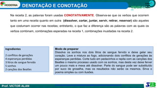 1ª série
Ensino
Médio
Na receita 2, as palavras foram usadas CONOTATIVAMENTE. Observa-se que os verbos que ocorrem
tanto em uma receita quanto em outra (dissolver, cortar, juntar, servir, retirar, reservar) são aqueles
que costumam ocorrer nas receitas; entretanto, o que faz a diferença são as palavras com as quais os
verbos combinam, combinações esperadas na receita 1, combinações inusitadas na receita 2.
Modo de preparar
Dissolva os sonhos nos dois litros de sangue fervido e deixe gelar seu
coração. Leve a mistura ao fogo, adicionando dois conflitos de gerações às
esperanças perdidas. Corte tudo em pedacinhos e repita com as canções dos
Beatles o mesmo processo usado com os sonhos, mas desta vez deixe ferver
um pouco mais e mexa até dissolver. Parte do sangue pode ser substituído
por suco de groselha, mas os resultados não serão os mesmos. Sirva o
poema simples ou com ilusões.
Ingredientes
2 conflitos de gerações
4 esperanças perdidas
3 litros de sangue fervido
5 sonhos
2 canções dos Beatles
http://www.portalimpacto.com.br/docs/001ElizeteVestAula08DenotacaoeConotacaoAdequacaoVocabular.pdf
DENOTAÇÃO E CONOTAÇÃO
Prof. VICTOR ALAN
 