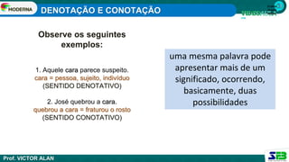 1ª série
Ensino
Médio
Observe os seguintes
exemplos:
1. Aquele cara parece suspeito.
cara = pessoa, sujeito, indivíduo
(SENTIDO DENOTATIVO)
2. José quebrou a cara.
quebrou a cara = fraturou o rosto
(SENTIDO CONOTATIVO)
uma mesma palavra pode
apresentar mais de um
significado, ocorrendo,
basicamente, duas
possibilidades
DENOTAÇÃO E CONOTAÇÃO
Prof. VICTOR ALAN
 