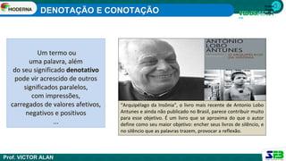 1ª série
Ensino
Médio
Um termo ou
uma palavra, além
do seu significado denotativo
pode vir acrescido de outros
significados paralelos,
com impressões,
carregados de valores afetivos,
negativos e positivos
...
“Arquipélago da Insônia", o livro mais recente de Antonio Lobo
Antunes e ainda não publicado no Brasil, parece contribuir muito
para esse objetivo. É um livro que se aproxima do que o autor
define como seu maior objetivo: encher seus livros de silêncio, e
no silêncio que as palavras trazem, provocar a reflexão.
DENOTAÇÃO E CONOTAÇÃO
Prof. VICTOR ALAN
 
