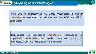 1ª série
Ensino
Médio
Esses valores sobrepostos ao signo constituem o sentido
conotativo e esse acréscimo de um novo conteúdo constitui a
conotação.
Sobreposto ao significado denotativo implanta-se o
significado conotativo, que consiste num novo plano de
conteúdo investido no signo como um todo.
DENOTAÇÃO E CONOTAÇÃO
Prof. VICTOR ALAN
 